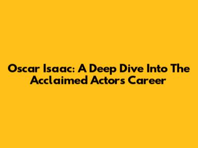 Oscar Isaac:  A Deep Dive Into The Acclaimed Actor's Career