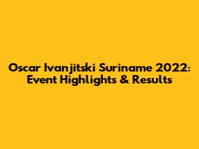 Oscar Ivanjitski Suriname 2022: Event Highlights & Results