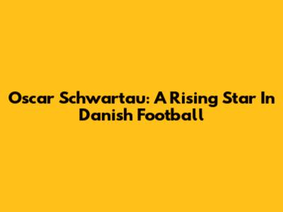 Oscar Schwartau: A Rising Star In Danish Football