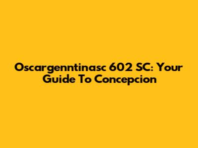 Oscargenntinasc 602 SC: Your Guide To Concepcion