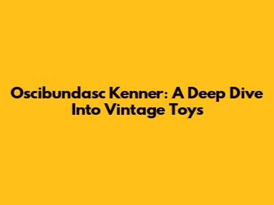 Oscibundasc Kenner: A Deep Dive Into Vintage Toys