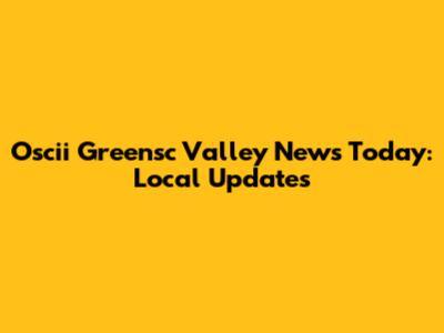 Oscii Greensc Valley News Today: Local Updates