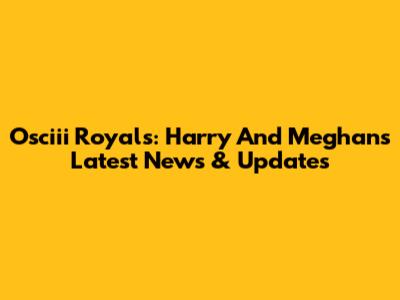 Osciii Royals: Harry And Meghan's Latest News & Updates