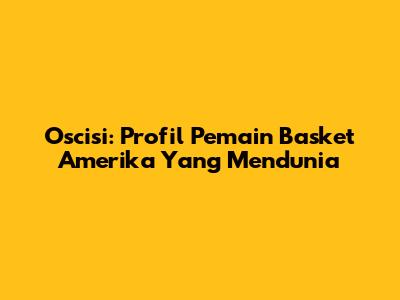 Oscisi: Profil Pemain Basket Amerika Yang Mendunia