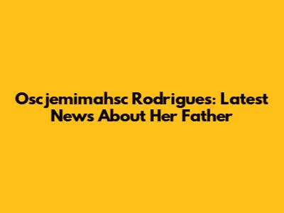 Oscjemimahsc Rodrigues: Latest News About Her Father