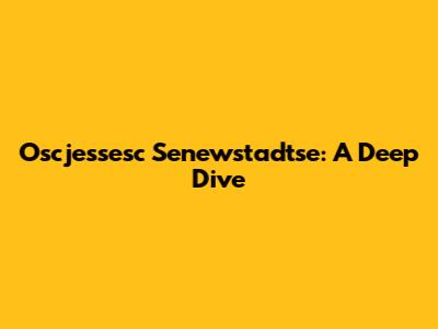 Oscjessesc Senewstadtse: A Deep Dive