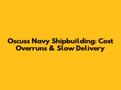 Oscuss Navy Shipbuilding: Cost Overruns & Slow Delivery