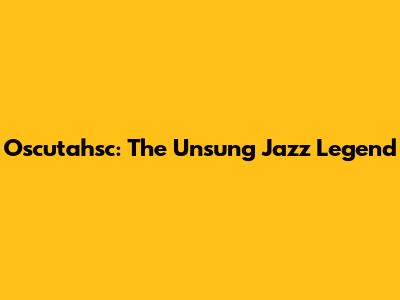 Oscutahsc: The Unsung Jazz Legend