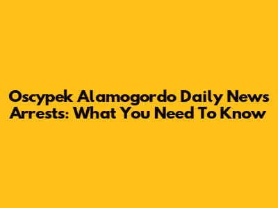 Oscypek Alamogordo Daily News Arrests: What You Need To Know