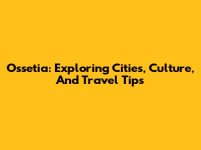 Ossetia: Exploring Cities, Culture, And Travel Tips