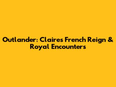 Outlander: Claire's French Reign & Royal Encounters