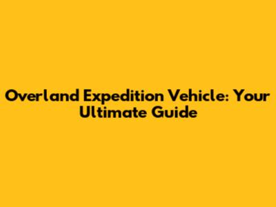 Overland Expedition Vehicle: Your Ultimate Guide