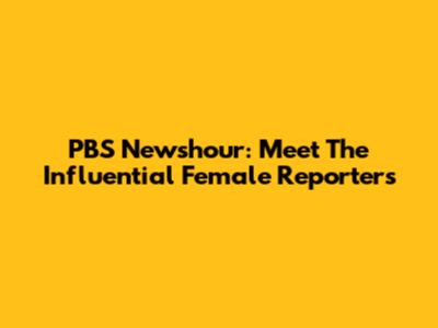 PBS Newshour: Meet The Influential Female Reporters