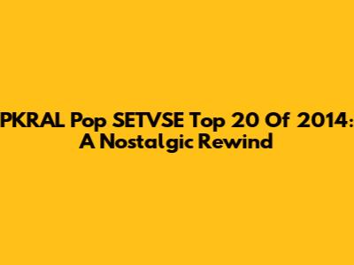 PKRAL Pop SETVSE Top 20 Of 2014: A Nostalgic Rewind