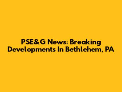 PSE&G News: Breaking Developments In Bethlehem, PA