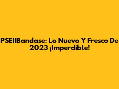 PSEIIBandase: Lo Nuevo Y Fresco De 2023 ¡Imperdible!