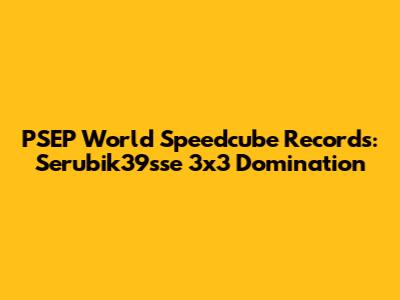 PSEP World Speedcube Records: Serubik39sse 3x3 Domination
