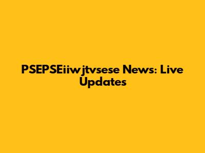 PSEPSEiiwjtvsese News: Live Updates