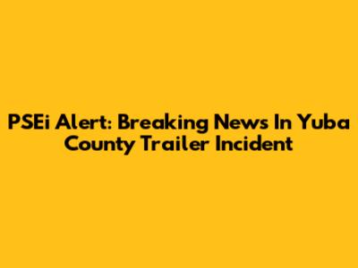 PSEi Alert: Breaking News In Yuba County Trailer Incident