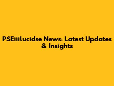 PSEiiilucidse News: Latest Updates & Insights