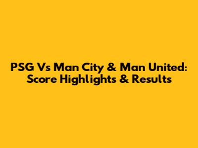 PSG Vs Man City & Man United: Score Highlights & Results