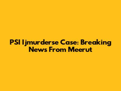 PSI Ijmurderse Case: Breaking News From Meerut