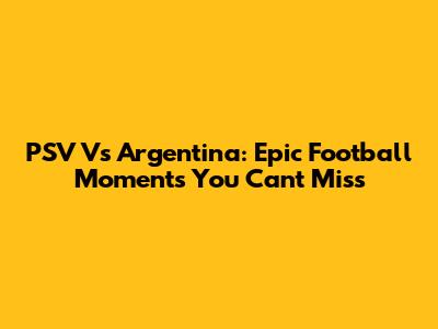 PSV Vs Argentina: Epic Football Moments You Can't Miss