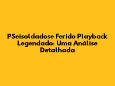 PSeisoldadose Ferido Playback Legendado: Uma Análise Detalhada