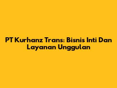 PT Kurhanz Trans: Bisnis Inti Dan Layanan Unggulan