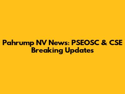 Pahrump NV News: PSEOSC & CSE Breaking Updates