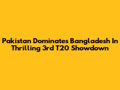Pakistan Dominates Bangladesh In Thrilling 3rd T20 Showdown