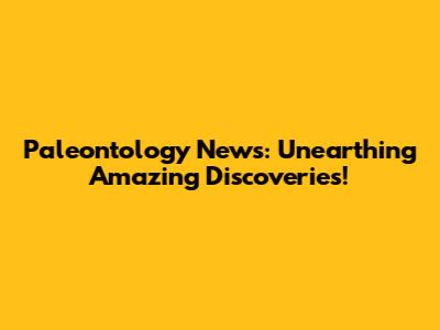 Paleontology News: Unearthing Amazing Discoveries!