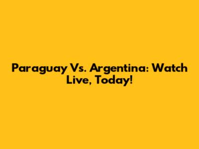 Paraguay Vs. Argentina: Watch Live, Today!