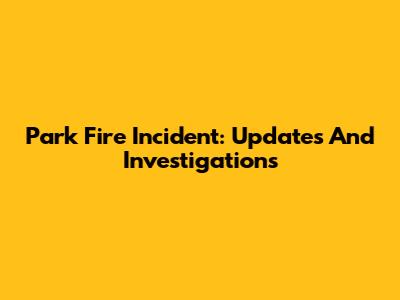 Park Fire Incident: Updates And Investigations