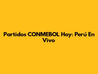 Partidos CONMEBOL Hoy: Perú En Vivo