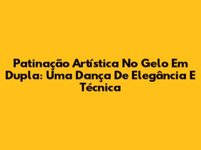 Patinação Artística No Gelo Em Dupla: Uma Dança De Elegância E Técnica