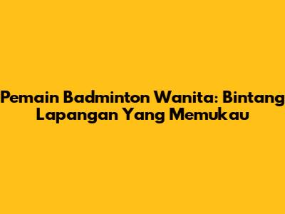 Pemain Badminton Wanita: Bintang Lapangan Yang Memukau