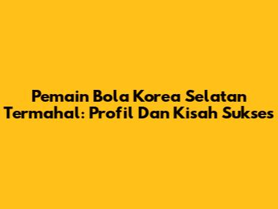 Pemain Bola Korea Selatan Termahal: Profil Dan Kisah Sukses