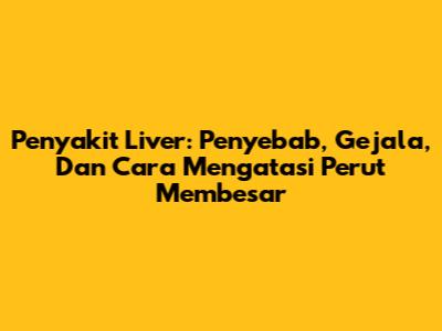 Penyakit Liver: Penyebab, Gejala, Dan Cara Mengatasi Perut Membesar