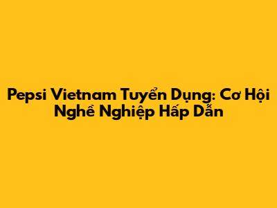 Pepsi Vietnam Tuyển Dụng: Cơ Hội Nghề Nghiệp Hấp Dẫn