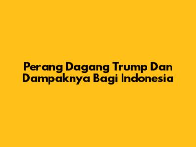 Perang Dagang Trump Dan Dampaknya Bagi Indonesia