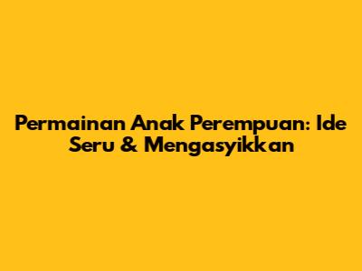 Permainan Anak Perempuan: Ide Seru & Mengasyikkan