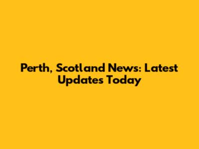 Perth, Scotland News: Latest Updates Today