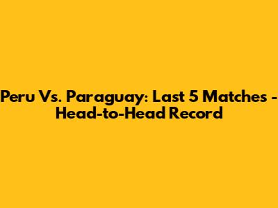 Peru Vs. Paraguay: Last 5 Matches - Head-to-Head Record