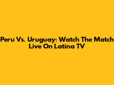 Peru Vs. Uruguay: Watch The Match Live On Latina TV