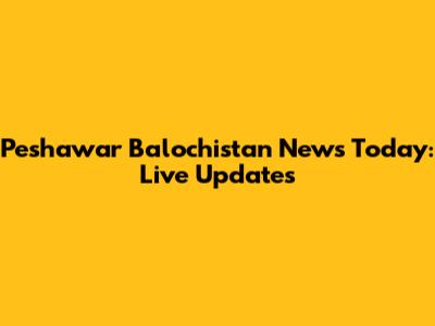 Peshawar Balochistan News Today: Live Updates