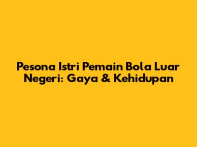 Pesona Istri Pemain Bola Luar Negeri: Gaya & Kehidupan