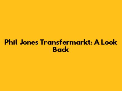 Phil Jones Transfermarkt: A Look Back