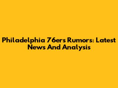 Philadelphia 76ers Rumors: Latest News And Analysis