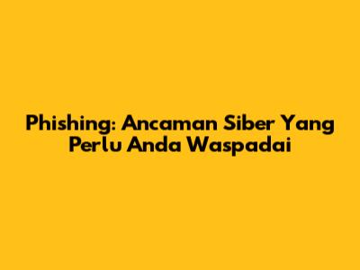 Phishing: Ancaman Siber Yang Perlu Anda Waspadai